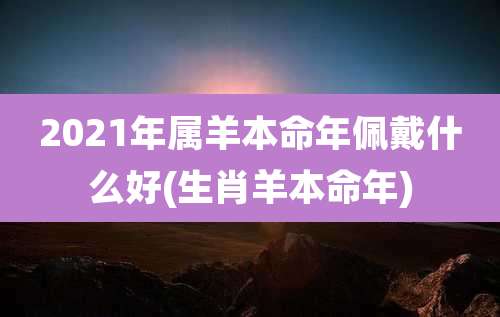 2021年属羊本命年佩戴什么好(生肖羊本命年)