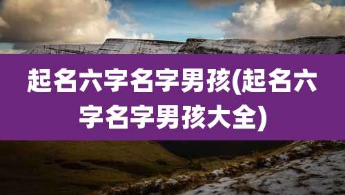 起名六字名字男孩(起名六字名字男孩大全)