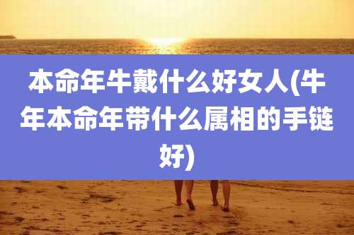 本命年牛戴什么好女人(牛年本命年带什么属相的手链好)