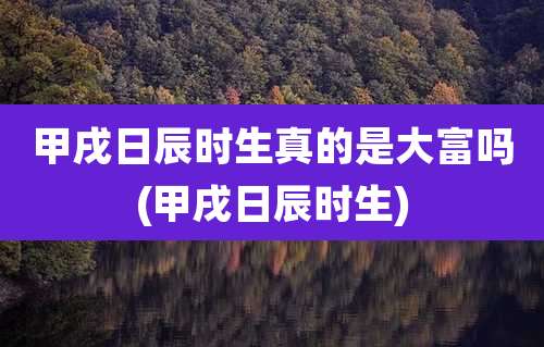甲戌日辰时生真的是大富吗(甲戌日辰时生)
