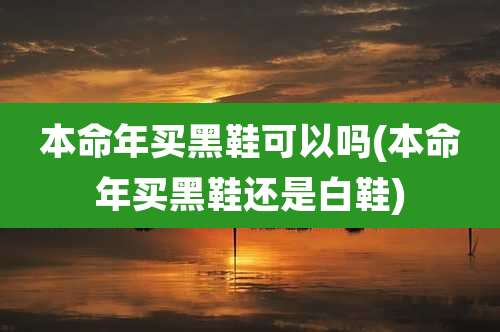 本命年买黑鞋可以吗(本命年买黑鞋还是白鞋)