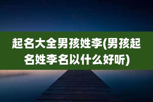 起名大全男孩姓李(男孩起名姓李名以什么好听)