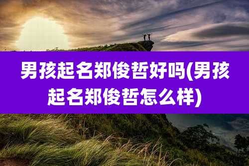 男孩起名郑俊哲好吗(男孩起名郑俊哲怎么样)