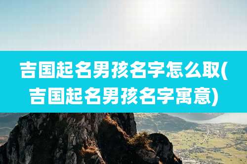 吉国起名男孩名字怎么取(吉国起名男孩名字寓意)