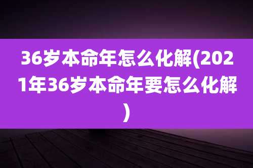 36岁本命年怎么化解(2021年36岁本命年要怎么化解)
