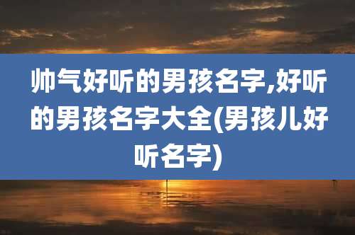 帅气好听的男孩名字,好听的男孩名字大全(男孩儿好听名字)