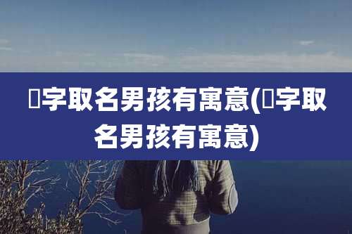 忇字取名男孩有寓意(焞字取名男孩有寓意)
