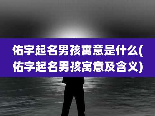 佑字起名男孩寓意是什么(佑字起名男孩寓意及含义)