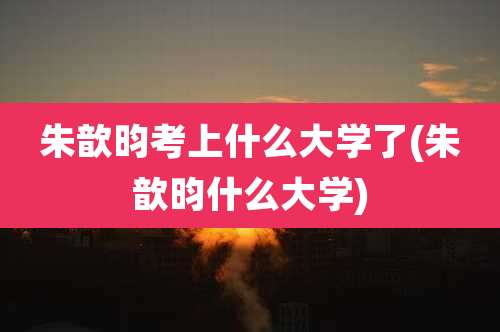 朱歆昀考上什么大学了(朱歆昀什么大学)