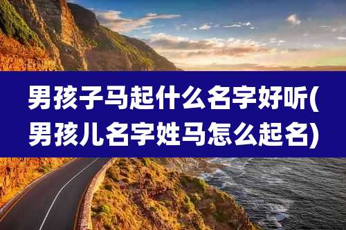 男孩子马起什么名字好听(男孩儿名字姓马怎么起名)