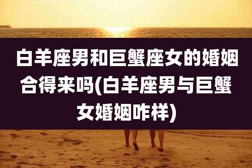白羊座男和巨蟹座女的婚姻合得来吗(白羊座男与巨蟹女婚姻咋样)
