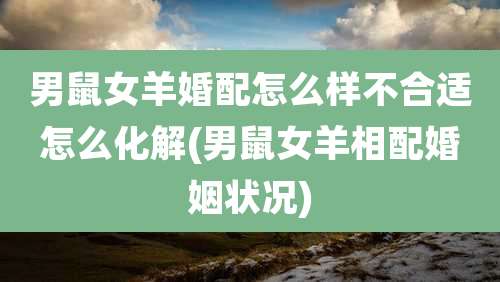 男鼠女羊婚配怎么样不合适怎么化解(男鼠女羊相配婚姻状况)