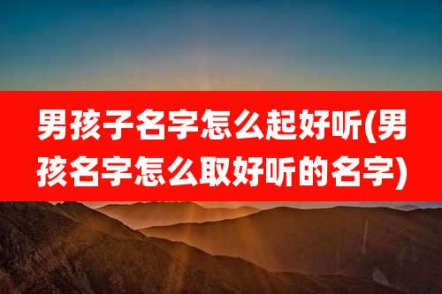男孩子名字怎么起好听(男孩名字怎么取好听的名字)