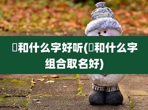 凪和什么字好听(畇和什么字组合取名好)