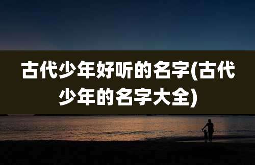古代少年好听的名字(古代少年的名字大全)