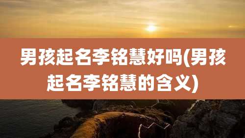 男孩起名李铭慧好吗(男孩起名李铭慧的含义)