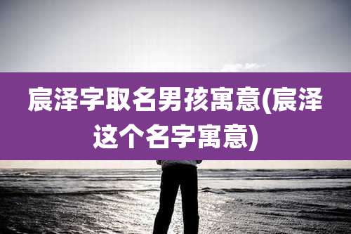 宸泽字取名男孩寓意(宸泽这个名字寓意)