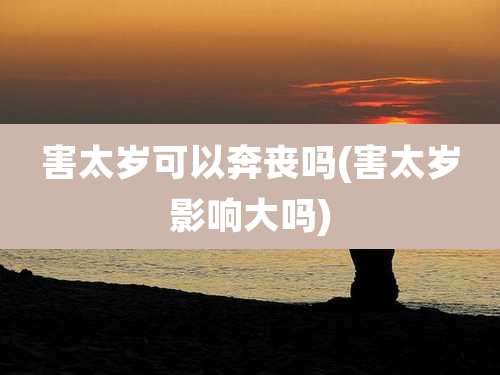 害太岁可以奔丧吗(害太岁影响大吗)