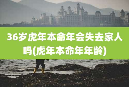 36岁虎年本命年会失去家人吗(虎年本命年年龄)