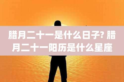 腊月二十一是什么日子? 腊月二十一阳历是什么星座