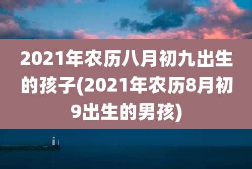 2021年农历八月初九出生的孩子(2021年农历8月初9出生的男孩)