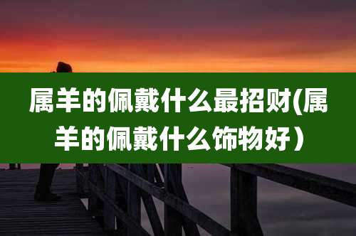 属羊的佩戴什么最招财(属羊的佩戴什么饰物好）