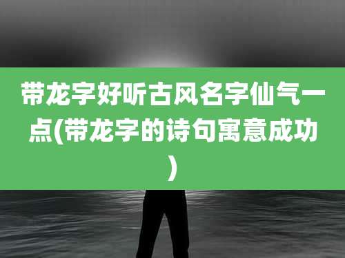带龙字好听古风名字仙气一点(带龙字的诗句寓意成功)