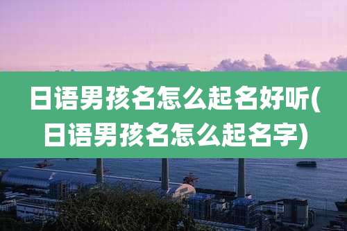 日语男孩名怎么起名好听(日语男孩名怎么起名字)