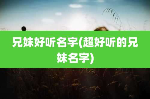 兄妹好听名字(超好听的兄妹名字)