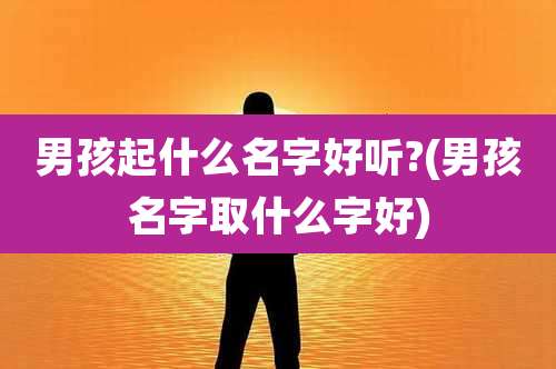 男孩起什么名字好听?(男孩名字取什么字好)