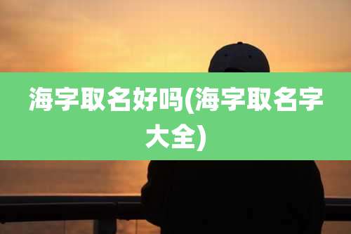 海字取名好吗(海字取名字大全)