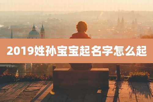 2019姓孙宝宝起名字怎么起