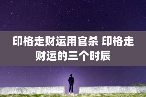 印格走财运用官杀 印格走财运的三个时辰