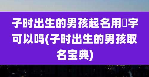 子时出生的男孩起名用璟字可以吗(子时出生的男孩取名宝典)