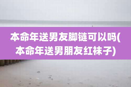 本命年送男友脚链可以吗(本命年送男朋友红袜子)