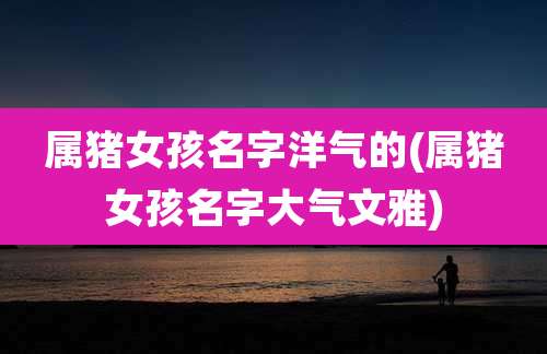 属猪女孩名字洋气的(属猪女孩名字大气文雅)