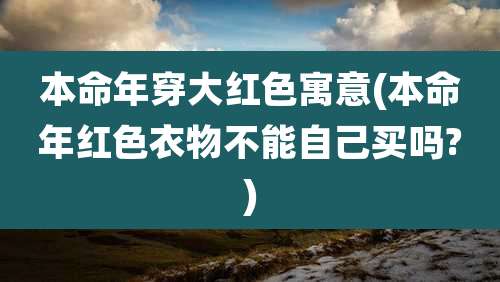 本命年穿大红色寓意(本命年红色衣物不能自己买吗?)