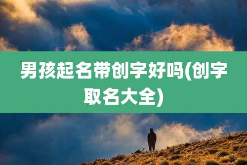 男孩起名带创字好吗(创字取名大全)