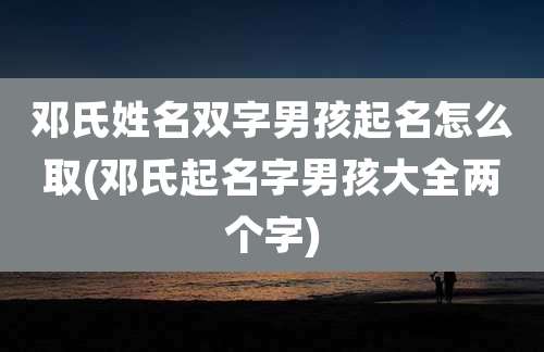 邓氏姓名双字男孩起名怎么取(邓氏起名字男孩大全两个字)