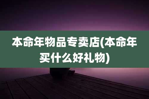 本命年物品专卖店(本命年买什么好礼物)