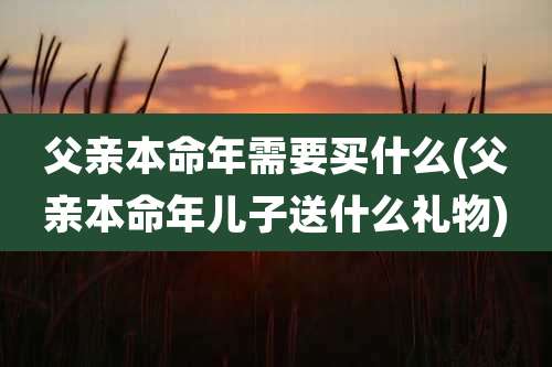 父亲本命年需要买什么(父亲本命年儿子送什么礼物)