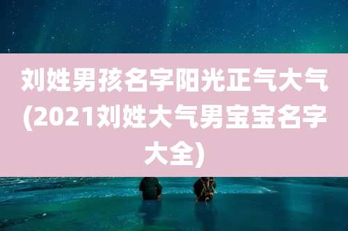 刘姓男孩名字阳光正气大气(2021刘姓大气男宝宝名字大全)