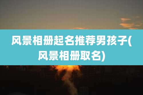 风景相册起名推荐男孩子(风景相册取名)