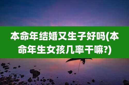 本命年结婚又生子好吗(本命年生女孩几率干嘛?)