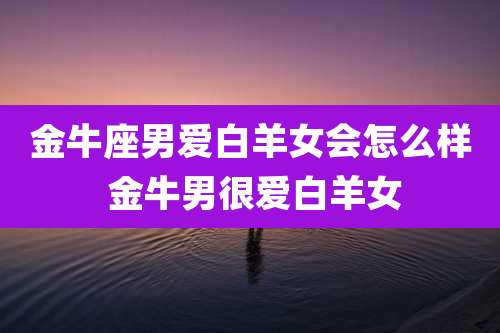 金牛座男爱白羊女会怎么样 金牛男很爱白羊女