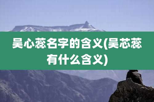 吴心蕊名字的含义(吴芯蕊有什么含义)