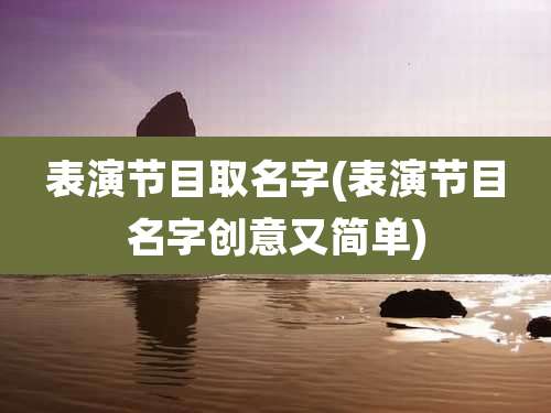 表演节目取名字(表演节目名字创意又简单)