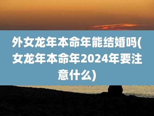 外女龙年本命年能结婚吗(女龙年本命年2024年要注意什么)