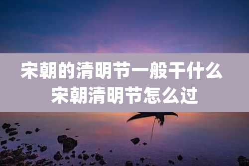 宋朝的清明节一般干什么 宋朝清明节怎么过