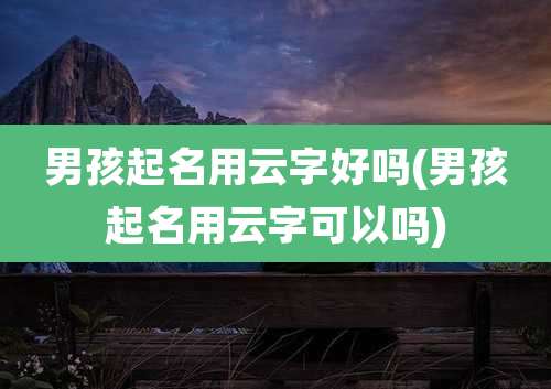 男孩起名用云字好吗(男孩起名用云字可以吗)
